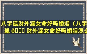 八字孤财外漏女命好吗婚姻（八字孤 🐞 财外漏女命好吗婚姻怎么样）